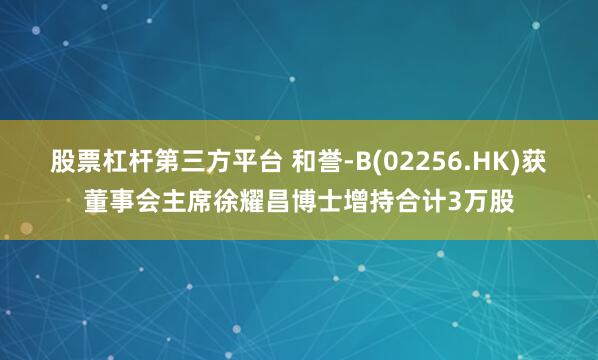 股票杠杆第三方平台 和誉-B(02256.HK)获董事会主席徐耀昌博士增持合计3万股