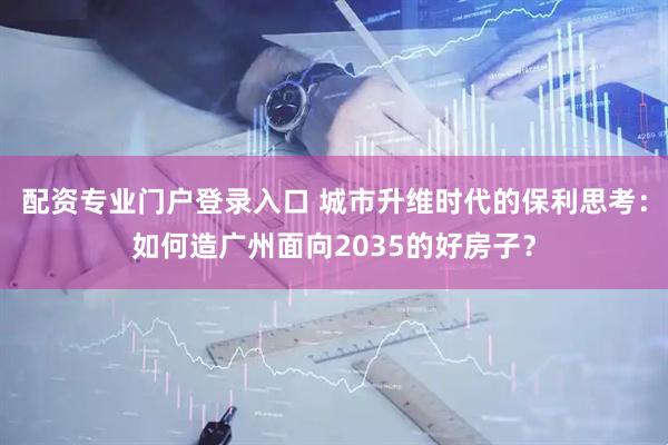 配资专业门户登录入口 城市升维时代的保利思考：如何造广州面向2035的好房子？