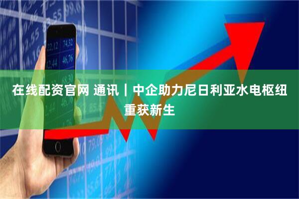 在线配资官网 通讯｜中企助力尼日利亚水电枢纽重获新生
