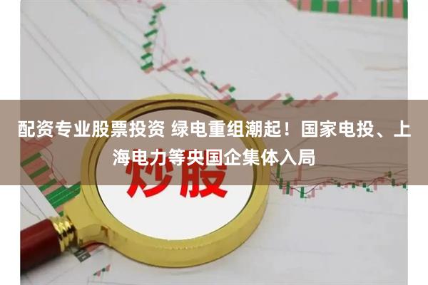 配资专业股票投资 绿电重组潮起！国家电投、上海电力等央国企集体入局