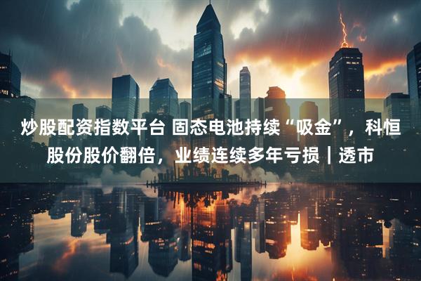 炒股配资指数平台 固态电池持续“吸金”，科恒股份股价翻倍，业绩连续多年亏损｜透市