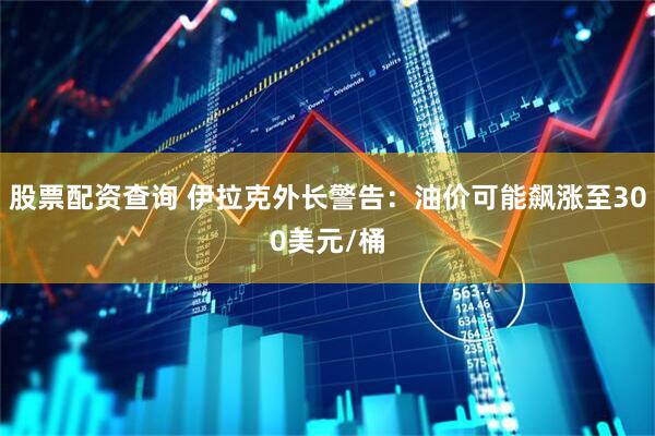 股票配资查询 伊拉克外长警告：油价可能飙涨至300美元/桶