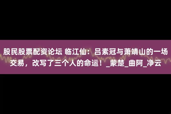股民股票配资论坛 临江仙：吕素冠与萧靖山的一场交易，改写了三个人的命运！_蒙楚_曲阿_净云