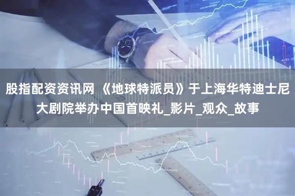 股指配资资讯网 《地球特派员》于上海华特迪士尼大剧院举办中国首映礼_影片_观众_故事