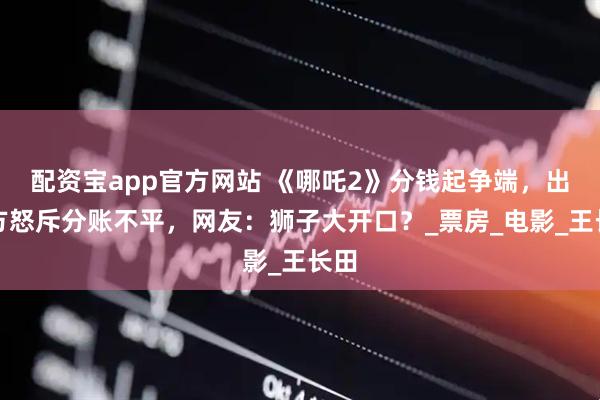 配资宝app官方网站 《哪吒2》分钱起争端，出品方怒斥分账不平，网友：狮子大开口？_票房_电影_王长田