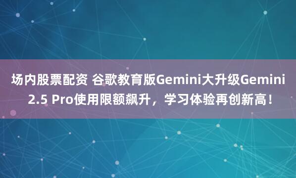 场内股票配资 谷歌教育版Gemini大升级Gemini 2.5 Pro使用限额飙升，学习体验再创新高！