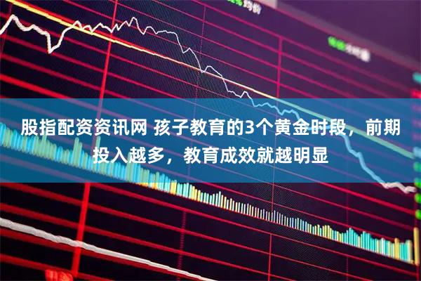 股指配资资讯网 孩子教育的3个黄金时段，前期投入越多，教育成效就越明显