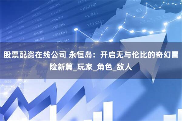 股票配资在线公司 永恒岛：开启无与伦比的奇幻冒险新篇_玩家_角色_敌人