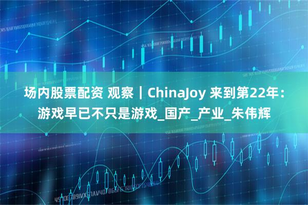 场内股票配资 观察｜ChinaJoy 来到第22年：游戏早已不只是游戏_国产_产业_朱伟辉