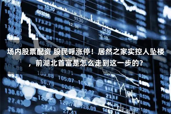 场内股票配资 股民呼涨停！居然之家实控人坠楼，前湖北首富是怎么走到这一步的？
