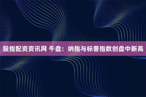 股指配资资讯网 午盘：纳指与标普指数创盘中新高