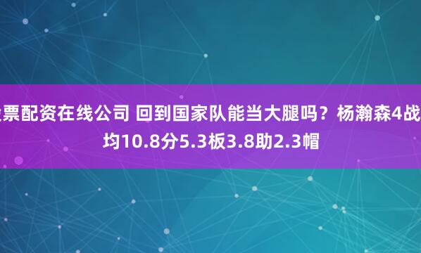 股票配资在线公司 回到国家队能当大腿吗？杨瀚森4战场均10.8分5.3板3.8助2.3帽