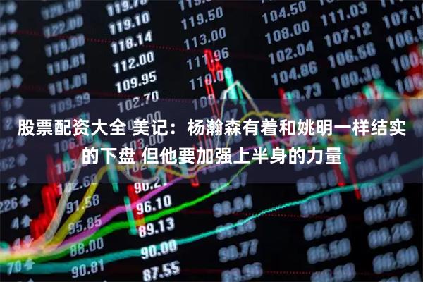 股票配资大全 美记：杨瀚森有着和姚明一样结实的下盘 但他要加强上半身的力量