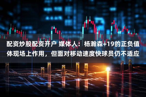 配资炒股配资开户 媒体人：杨瀚森+19的正负值体现场上作用，但面对移动速度快球员仍不适应