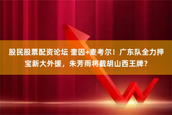 股民股票配资论坛 奎因+麦考尔！广东队全力押宝新大外援，朱芳雨将截胡山西王牌？