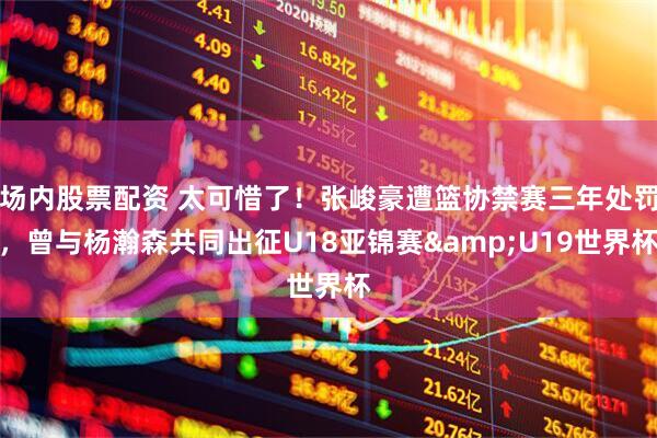 场内股票配资 太可惜了！张峻豪遭篮协禁赛三年处罚，曾与杨瀚森共同出征U18亚锦赛&U19世界杯