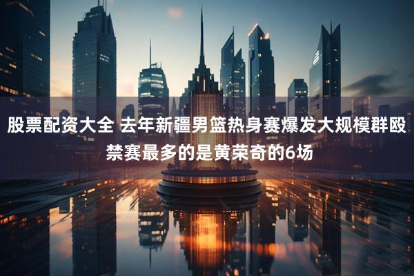 股票配资大全 去年新疆男篮热身赛爆发大规模群殴 禁赛最多的是黄荣奇的6场
