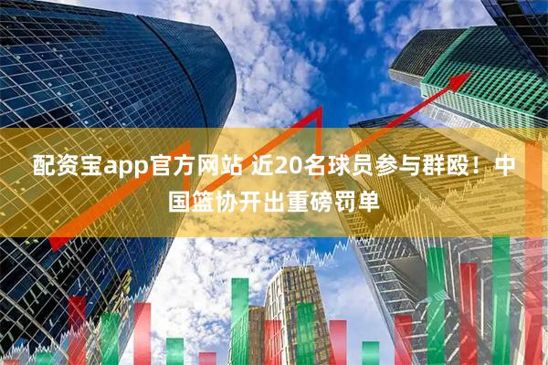 配资宝app官方网站 近20名球员参与群殴！中国篮协开出重磅罚单