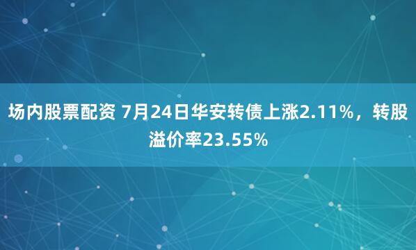 场内股票配资 7月24日华安转债上涨2.11%，转股溢价率23.55%