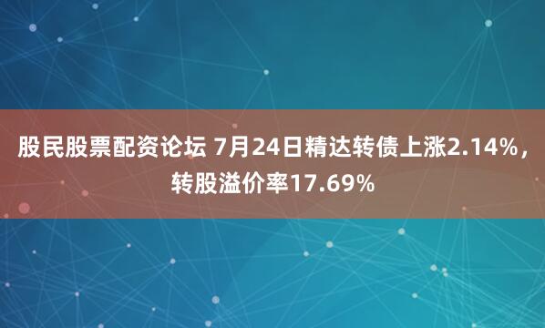 股民股票配资论坛 7月24日精达转债上涨2.14%，转股溢价率17.69%
