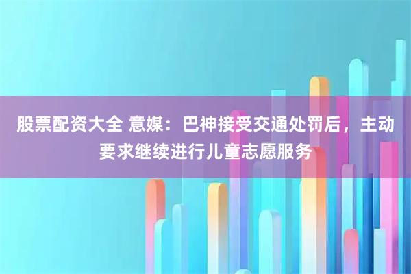 股票配资大全 意媒：巴神接受交通处罚后，主动要求继续进行儿童志愿服务
