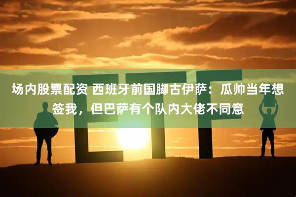 场内股票配资 西班牙前国脚古伊萨：瓜帅当年想签我，但巴萨有个队内大佬不同意