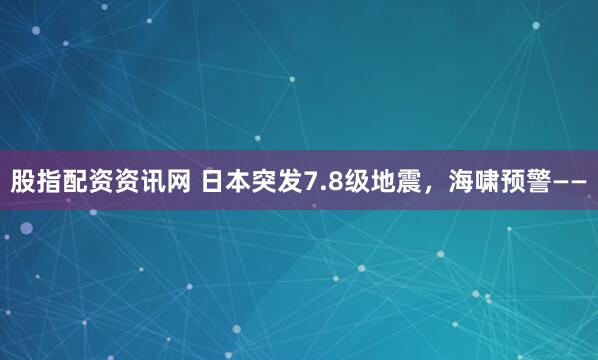 股指配资资讯网 日本突发7.8级地震，海啸预警——
