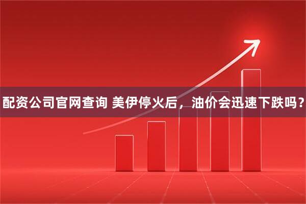 配资公司官网查询 美伊停火后，油价会迅速下跌吗？