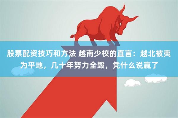 股票配资技巧和方法 越南少校的直言：越北被夷为平地，几十年努力全毁，凭什么说赢了