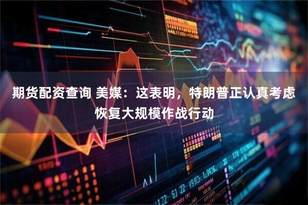 期货配资查询 美媒：这表明，特朗普正认真考虑恢复大规模作战行动
