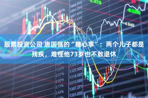 股票投资公司 唐国强的“糟心事”：两个儿子都是残疾，难怪他73岁也不敢退休